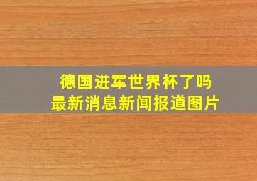 德国进军世界杯了吗最新消息新闻报道图片