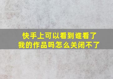 快手上可以看到谁看了我的作品吗怎么关闭不了