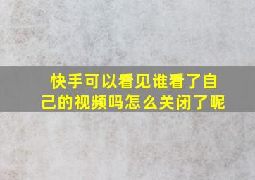 快手可以看见谁看了自己的视频吗怎么关闭了呢