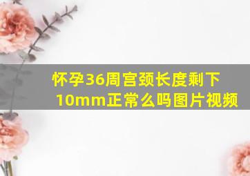 怀孕36周宫颈长度剩下10mm正常么吗图片视频