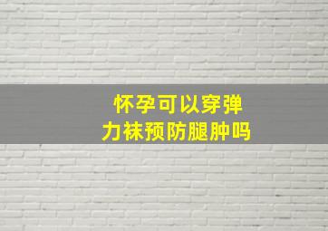 怀孕可以穿弹力袜预防腿肿吗