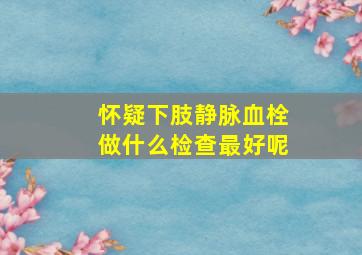 怀疑下肢静脉血栓做什么检查最好呢