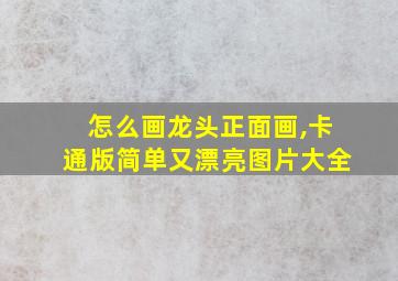 怎么画龙头正面画,卡通版简单又漂亮图片大全