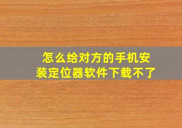 怎么给对方的手机安装定位器软件下载不了