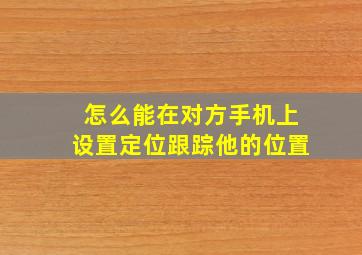 怎么能在对方手机上设置定位跟踪他的位置