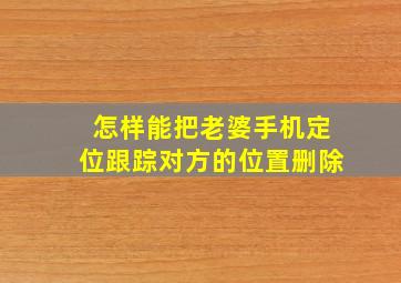 怎样能把老婆手机定位跟踪对方的位置删除