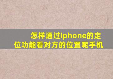 怎样通过iphone的定位功能看对方的位置呢手机