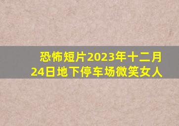 恐怖短片2023年十二月24日地下停车场微笑女人