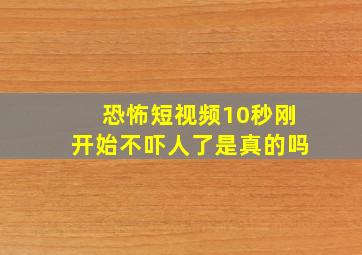 恐怖短视频10秒刚开始不吓人了是真的吗