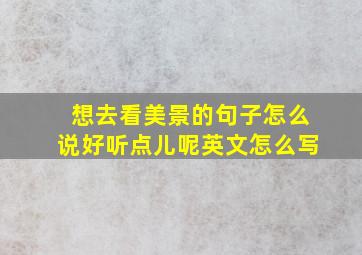 想去看美景的句子怎么说好听点儿呢英文怎么写