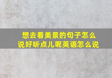 想去看美景的句子怎么说好听点儿呢英语怎么说