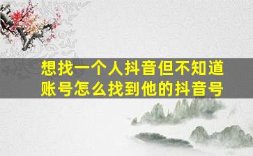 想找一个人抖音但不知道账号怎么找到他的抖音号