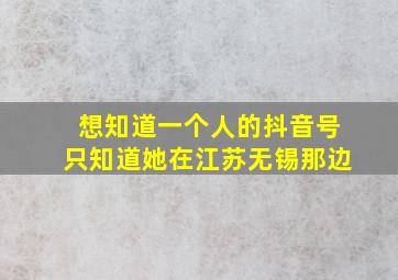 想知道一个人的抖音号只知道她在江苏无锡那边