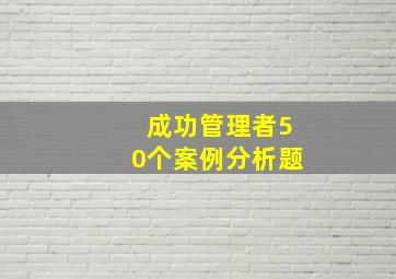 成功管理者50个案例分析题