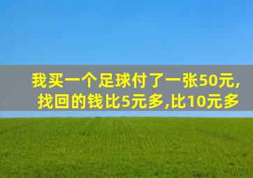 我买一个足球付了一张50元,找回的钱比5元多,比10元多