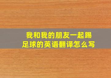 我和我的朋友一起踢足球的英语翻译怎么写