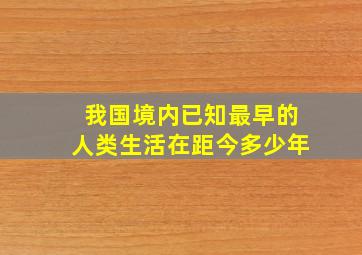 我国境内已知最早的人类生活在距今多少年