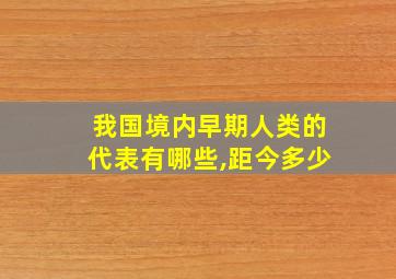 我国境内早期人类的代表有哪些,距今多少