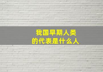 我国早期人类的代表是什么人