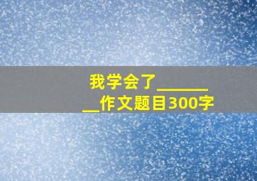 我学会了________作文题目300字