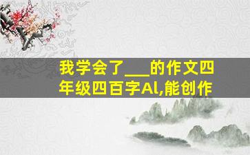 我学会了___的作文四年级四百字Al,能创作