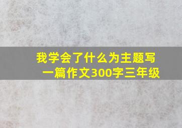 我学会了什么为主题写一篇作文300字三年级