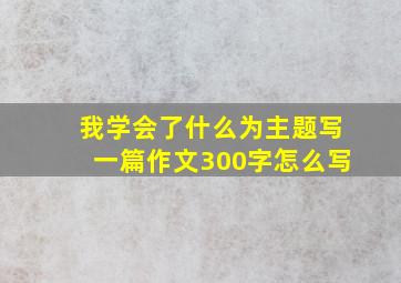 我学会了什么为主题写一篇作文300字怎么写