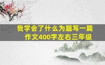 我学会了什么为题写一篇作文400字左右三年级