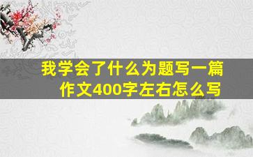 我学会了什么为题写一篇作文400字左右怎么写