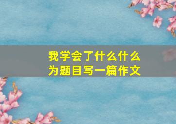 我学会了什么什么为题目写一篇作文