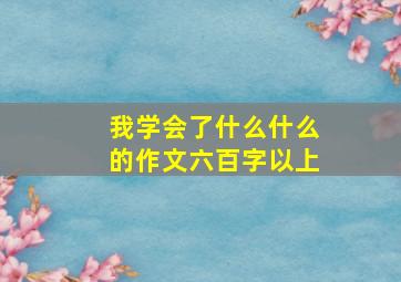 我学会了什么什么的作文六百字以上