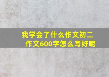 我学会了什么作文初二作文600字怎么写好呢