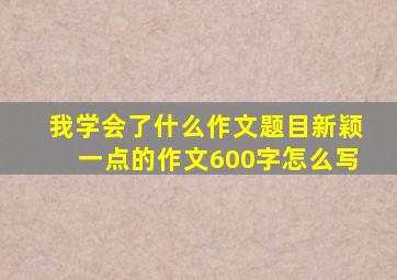 我学会了什么作文题目新颖一点的作文600字怎么写