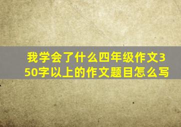 我学会了什么四年级作文350字以上的作文题目怎么写