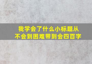 我学会了什么小标题从不会到困难带到会四百字