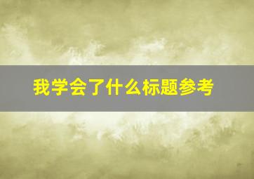 我学会了什么标题参考