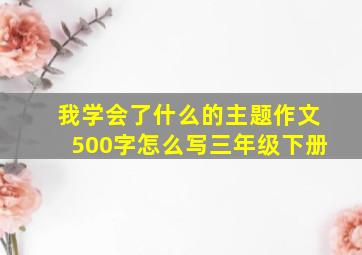 我学会了什么的主题作文500字怎么写三年级下册