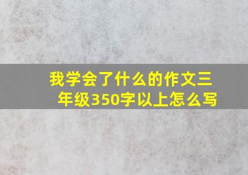 我学会了什么的作文三年级350字以上怎么写