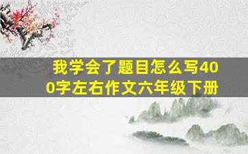 我学会了题目怎么写400字左右作文六年级下册