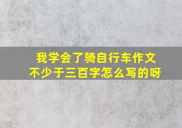 我学会了骑自行车作文不少于三百字怎么写的呀