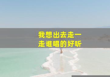 我想出去走一走谁唱的好听