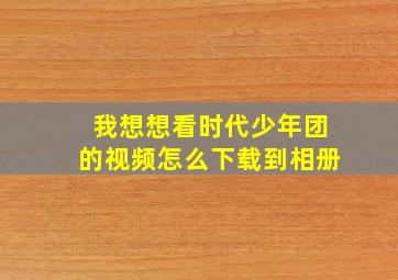 我想想看时代少年团的视频怎么下载到相册