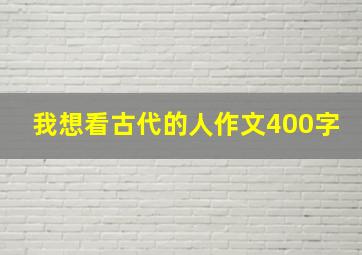 我想看古代的人作文400字