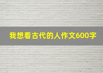 我想看古代的人作文600字