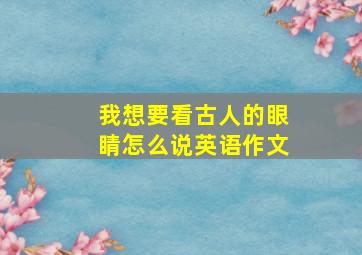 我想要看古人的眼睛怎么说英语作文