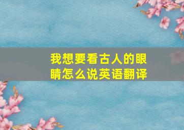 我想要看古人的眼睛怎么说英语翻译