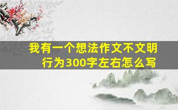 我有一个想法作文不文明行为300字左右怎么写