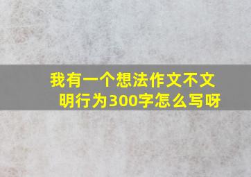 我有一个想法作文不文明行为300字怎么写呀