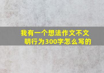 我有一个想法作文不文明行为300字怎么写的