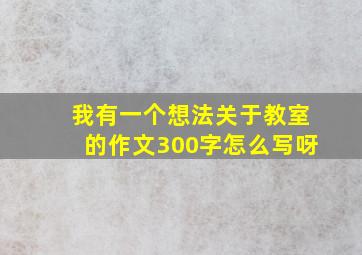 我有一个想法关于教室的作文300字怎么写呀